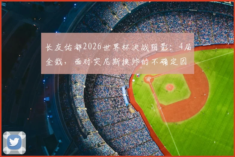长友佑都2026世界杯次战阴影：4届全栽，面对突尼斯换帅的不确定因素更棘手