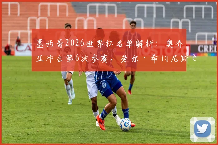 墨西哥2026世界杯名单解析:奥乔亚冲击第6次参赛,劳尔·希门尼斯能否入选引关注