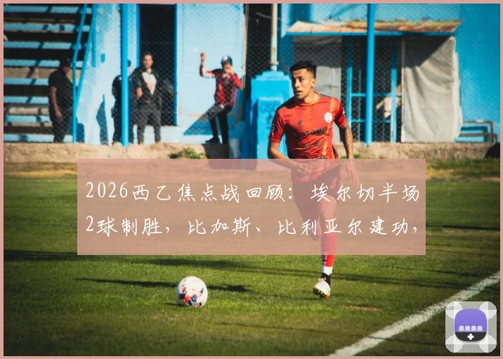 2026西乙焦点战回顾:埃尔切半场2球制胜,比加斯、比利亚尔建功,奥维耶多主场陷连败困境