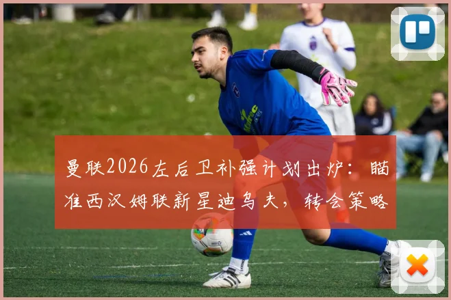 曼联2026左后卫补强计划出炉:瞄准西汉姆联新星迪乌夫,转会策略与替代方案深度解析