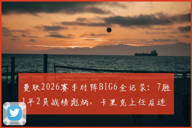 曼联2026赛季对阵BIG6全记录：7胜1平2负战绩彪炳，卡里克上任后连克强敌分析