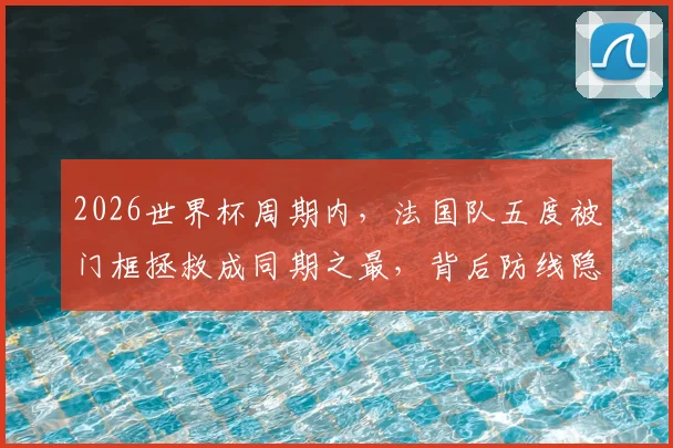 2026世界杯周期内，法国队五度被门框拯救成同期之最，背后防线隐患分析及战术展望