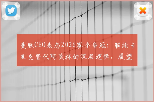 曼联CEO表态2026赛季争冠：解读卡里克替代阿莫林的深层逻辑，展望红魔复兴之路