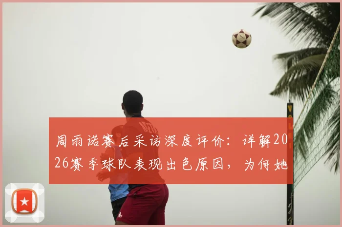 周雨诺赛后采访深度评价:详解2026赛季球队表现出色原因,为何她直言为全队骄傲