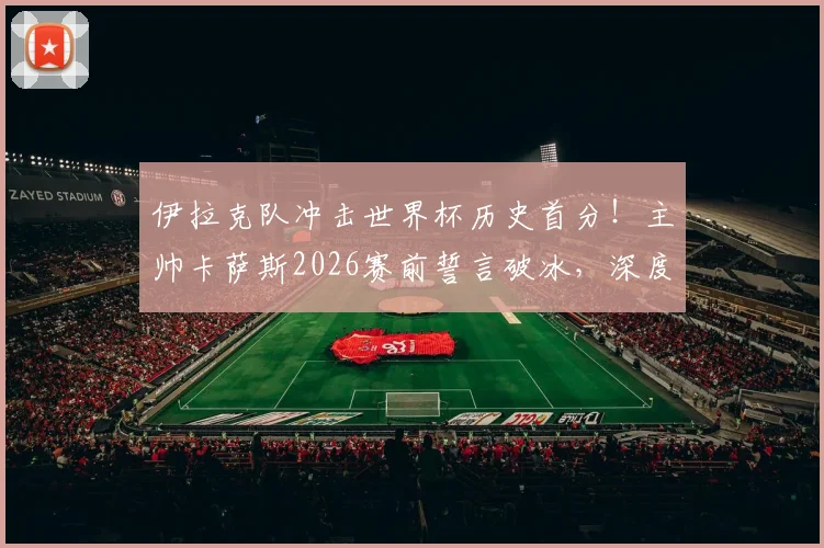 伊拉克队冲击世界杯历史首分！主帅卡萨斯2026赛前誓言破冰，深度剖析亚洲球队积分困境与突破之路