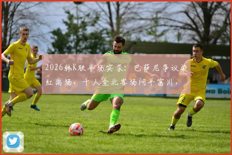 2026韩K联半场实录:巴萨尼争议染红离场,十人全北客场闷平富川,半场攻防深度解析
