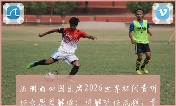 洪明甫回国出席2026世界杯问责听证会原因解读：详解听证流程、责任界定及韩国队后续影响