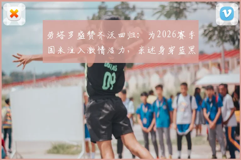 劳塔罗盛赞齐沃回归：为2026赛季国米注入激情活力，亲述身穿蓝黑战袍的自豪感