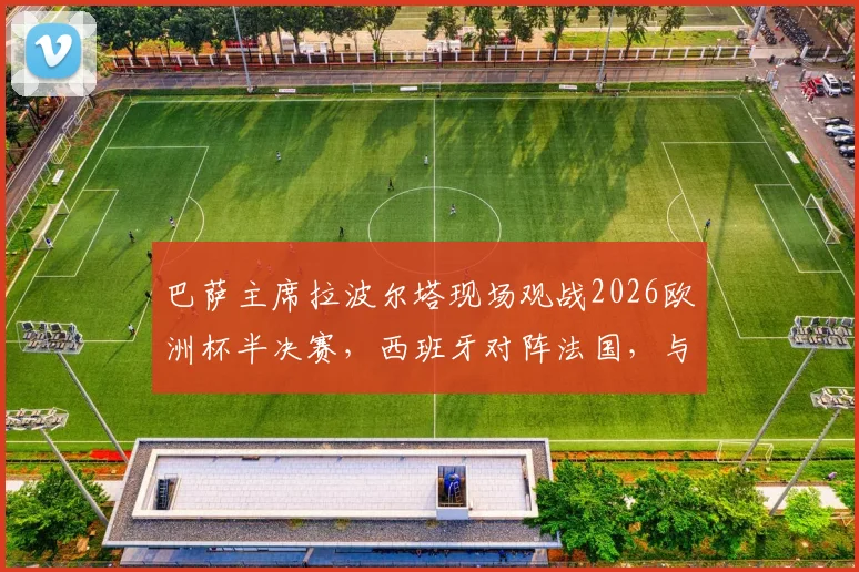 巴萨主席拉波尔塔现场观战2026欧洲杯半决赛，西班牙对阵法国，与FIFA主席因凡蒂诺进行关键交流