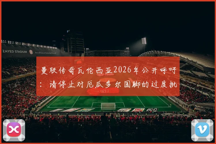 曼联传奇瓦伦西亚2026年公开呼吁：请停止对厄瓜多尔国脚的过度批评，聊聊南美足球的舆论困境