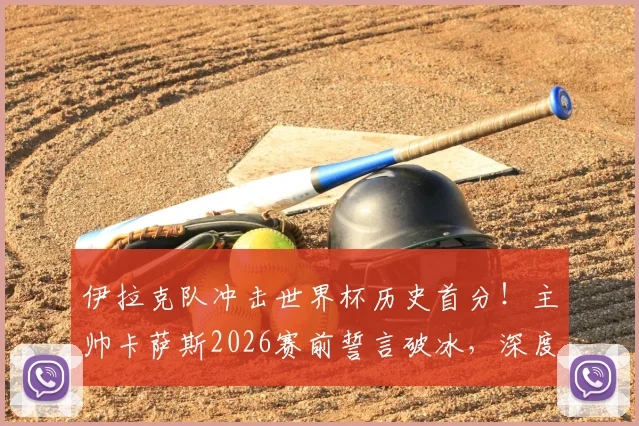 伊拉克队冲击世界杯历史首分!主帅卡萨斯2026赛前誓言破冰,深度剖析亚洲球队积分困境与突破之路