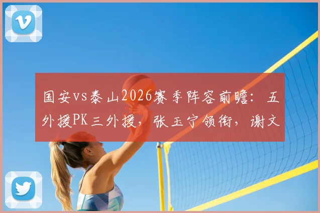 国安vs泰山2026赛季阵容前瞻：五外援PK三外援，张玉宁领衔，谢文能能否制造惊喜？