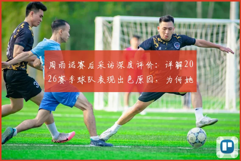周雨诺赛后采访深度评价：详解2026赛季球队表现出色原因，为何她直言为全队骄傲