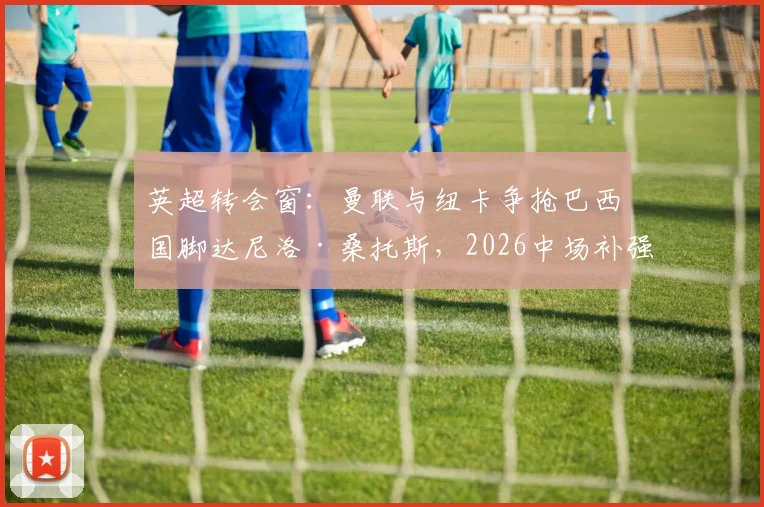 英超转会窗:曼联与纽卡争抢巴西国脚达尼洛·桑托斯,2026中场补强关键战