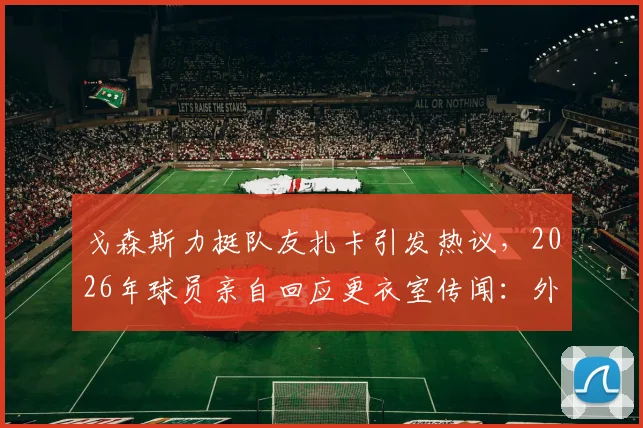 戈森斯力挺队友扎卡引发热议，2026年球员亲自回应更衣室传闻：外界究竟了解多少内幕？
