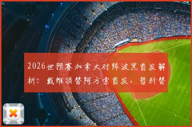 2026世预赛加拿大对阵波黑首发解析：戴维顶替阿方索首发，哲科替补待命引热议
