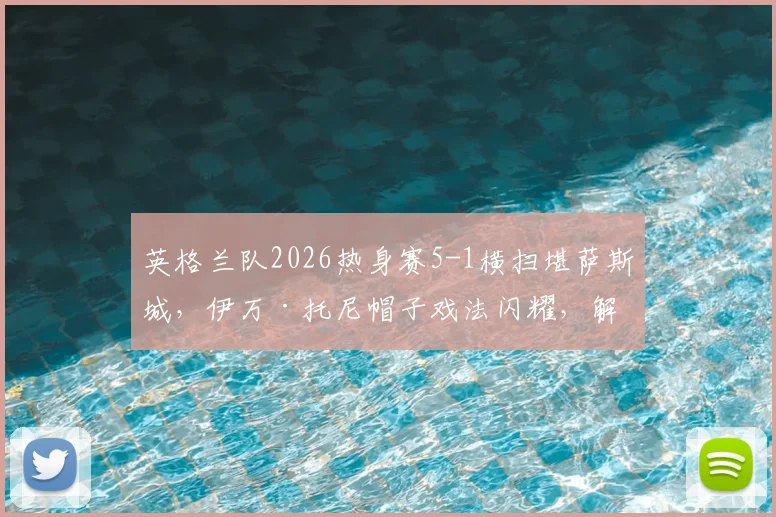 英格兰队2026热身赛5-1横扫堪萨斯城,伊万·托尼帽子戏法闪耀,解析热身价值与对手实力