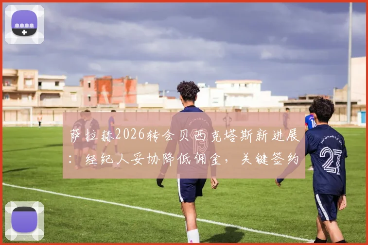 萨拉赫2026转会贝西克塔斯新进展：经纪人妥协降低佣金，关键签约障碍已扫清，年薪与加盟原因分析