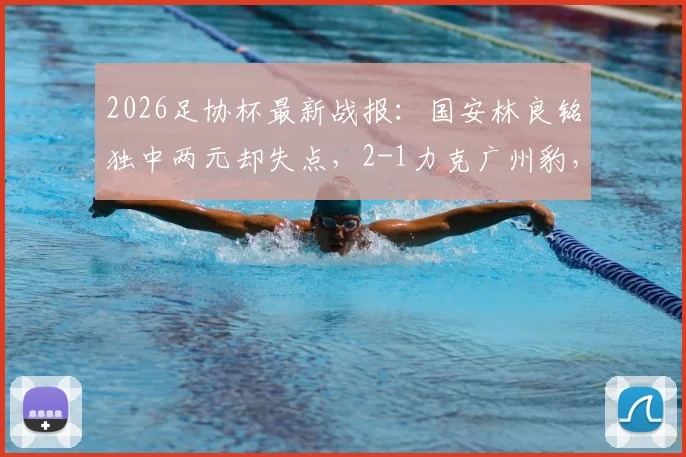 2026足协杯最新战报:国安林良铭独中两元却失点,2-1力克广州豹,晋级之路再添关键三分