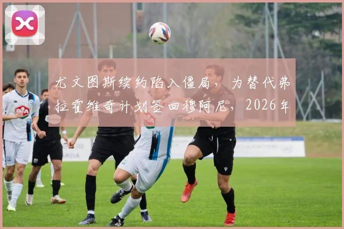 尤文图斯续约陷入僵局,为替代弗拉霍维奇计划签回穆阿尼,2026年锋线重组方案前瞻