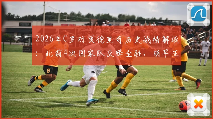 2026年C罗对莫德里奇历史战绩解读：此前4次国家队交锋全胜，明早正面对决关键点分析