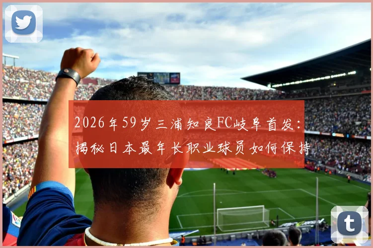 2026年59岁三浦知良FC岐阜首发：揭秘日本最年长职业球员如何保持状态，附J联赛最高龄纪录解析