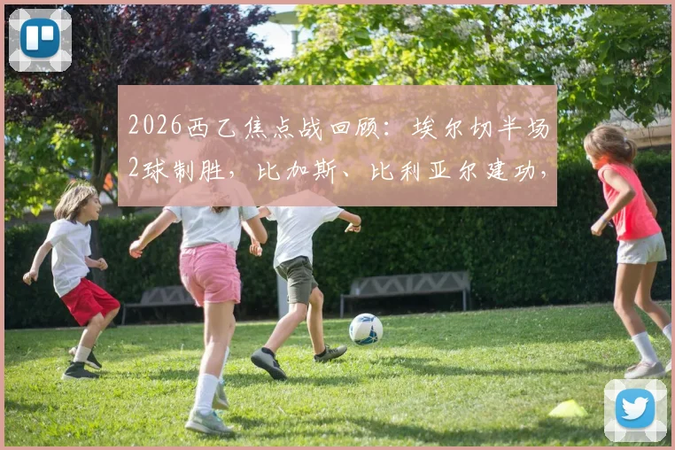 2026西乙焦点战回顾：埃尔切半场2球制胜，比加斯、比利亚尔建功，奥维耶多主场陷连败困境
