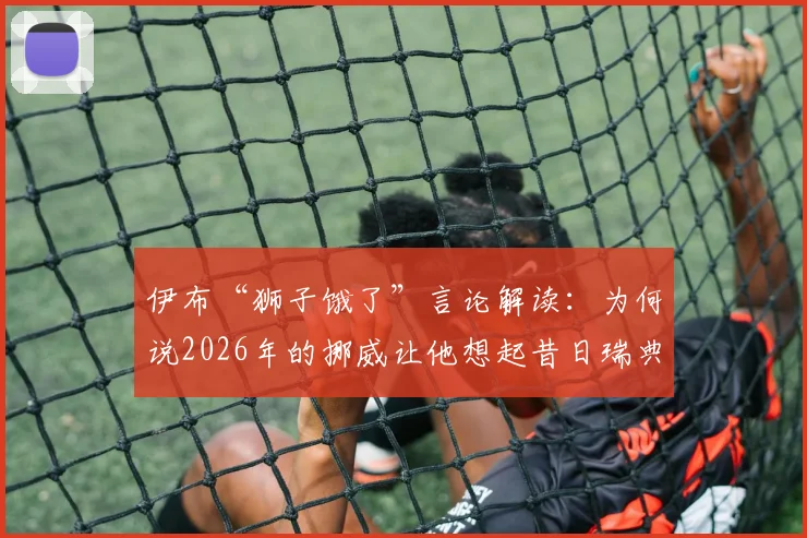 伊布“狮子饿了”言论解读：为何说2026年的挪威让他想起昔日瑞典，背后是对抗与饥渴