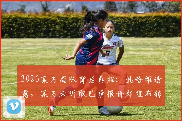 2026莱万离队背后真相:扎哈维透露,莱万未听取巴萨报价即宣布转会,经纪人亦感困惑