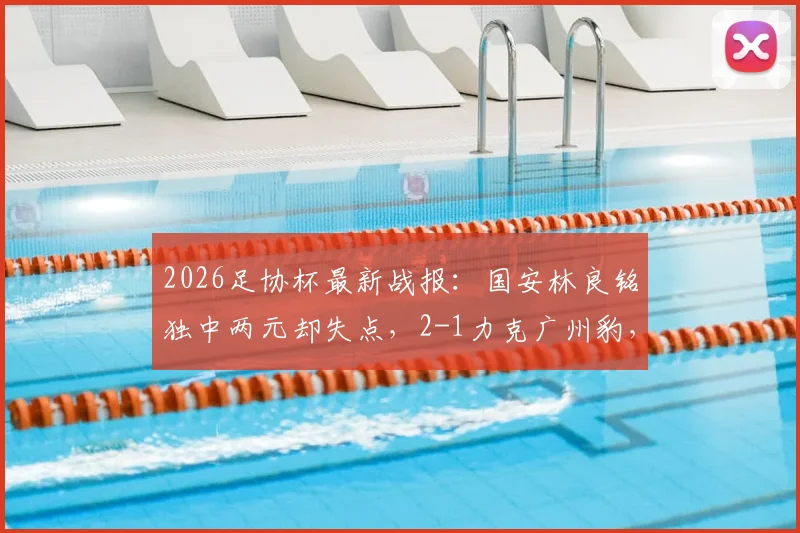 2026足协杯最新战报：国安林良铭独中两元却失点，2-1力克广州豹，晋级之路再添关键三分