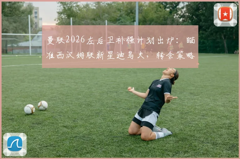 曼联2026左后卫补强计划出炉：瞄准西汉姆联新星迪乌夫，转会策略与替代方案深度解析