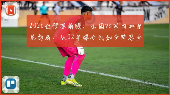 2026世预赛前瞻：法国vs塞内加尔恩怨局，从02年爆冷到如今阵容全面解析