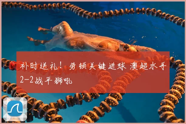补时送礼！劳顿关键进球 澳超水手2-2战平狮吼