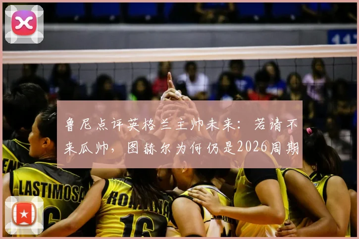 鲁尼点评英格兰主帅未来:若请不来瓜帅,图赫尔为何仍是2026周期最现实的最佳人选?