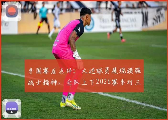 李国赛后点评：大连球员展现顽强战士精神，全队上下2026赛季对三连胜充满渴望