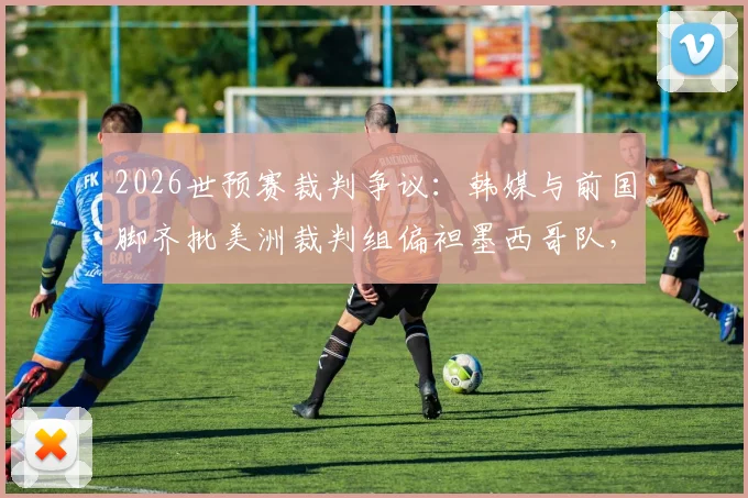 2026世预赛裁判争议：韩媒与前国脚齐批美洲裁判组偏袒墨西哥队，执法公正性遭质疑