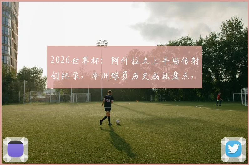 2026世界杯：阿什拉夫上半场传射创纪录，非洲球员历史成就盘点，附历届世界杯经典时刻回顾