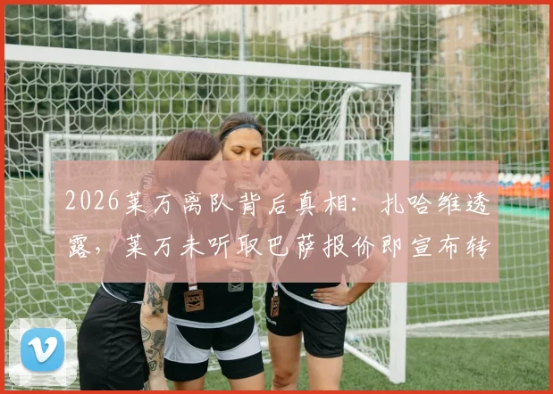 2026莱万离队背后真相：扎哈维透露，莱万未听取巴萨报价即宣布转会，经纪人亦感困惑