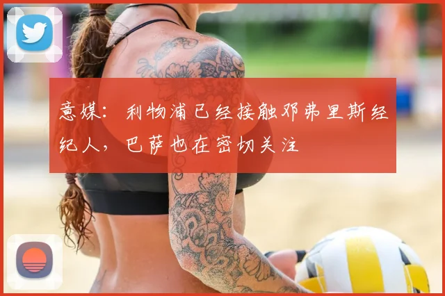 意媒：利物浦已经接触邓弗里斯经纪人，巴萨也在密切关注