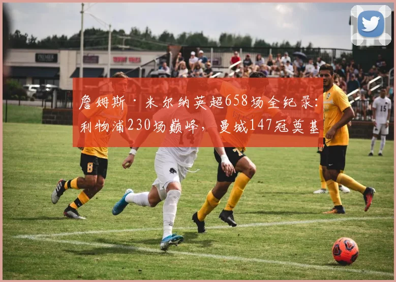 詹姆斯·米尔纳英超658场全纪录：利物浦230场巅峰，曼城147冠奠基，细数维拉纽卡生涯