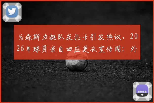 戈森斯力挺队友扎卡引发热议,2026年球员亲自回应更衣室传闻:外界究竟了解多少内幕?
