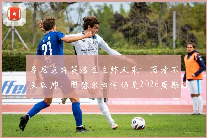 鲁尼点评英格兰主帅未来：若请不来瓜帅，图赫尔为何仍是2026周期最现实的最佳人选？