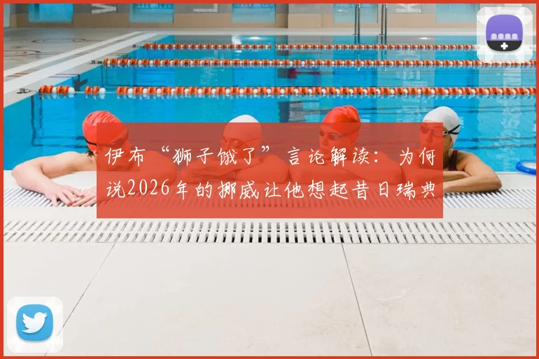 伊布“狮子饿了”言论解读：为何说2026年的挪威让他想起昔日瑞典，背后是对抗与饥渴