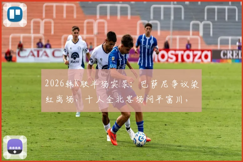 2026韩K联半场实录：巴萨尼争议染红离场，十人全北客场闷平富川，半场攻防深度解析