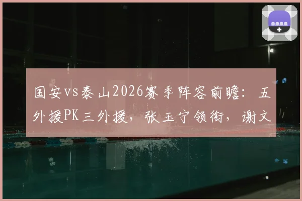 国安vs泰山2026赛季阵容前瞻：五外援PK三外援，张玉宁领衔，谢文能能否制造惊喜？
