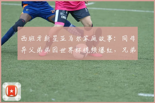西班牙新星亚马尔家庭故事：同母异父弟弟因世界杯视频爆红，兄弟情深受关注