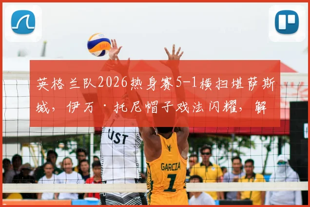 英格兰队2026热身赛5-1横扫堪萨斯城，伊万·托尼帽子戏法闪耀，解析热身价值与对手实力