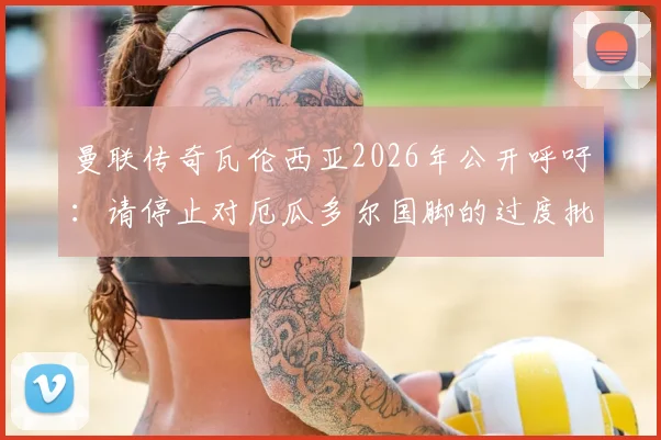 曼联传奇瓦伦西亚2026年公开呼吁:请停止对厄瓜多尔国脚的过度批评,聊聊南美足球的舆论困境