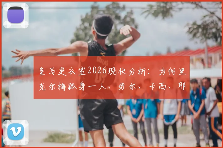 皇马更衣室2026现状分析：为何里克尔梅孤身一人，劳尔、卡西、耶罗未公开站台支持？