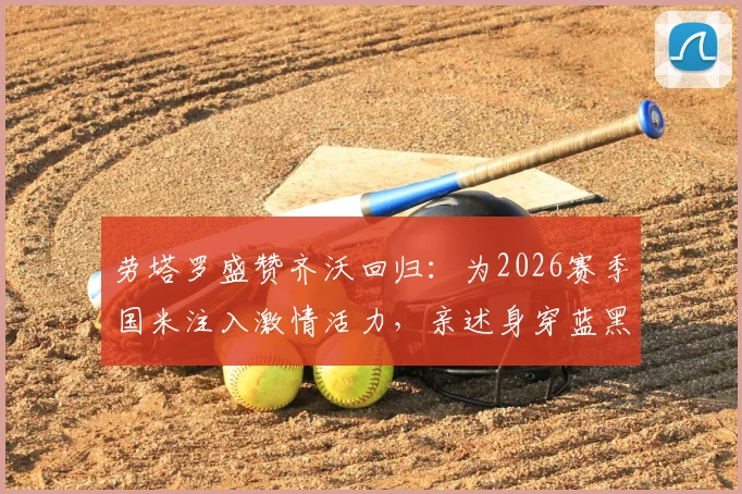 劳塔罗盛赞齐沃回归:为2026赛季国米注入激情活力,亲述身穿蓝黑战袍的自豪感